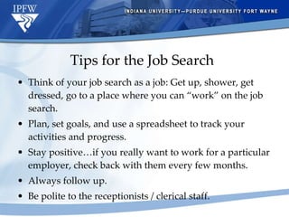 Tips for the Job Search Think of your job search as a job: Get up, shower, get dressed, go to a place where you can “work” on the job search. Plan, set goals, and use a spreadsheet to track your activities and progress. Stay positive…if you really want to work for a particular employer, check back with them every few months. Always follow up. Be polite to the receptionists / clerical staff. 