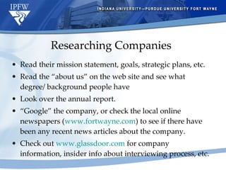 Researching Companies Read their mission statement, goals, strategic plans, etc. Read the “about us” on the web site and see what degree/ background people have Look over the annual report. “ Google” the company, or check the local online newspapers ( www.fortwayne.com ) to see if there have been any recent news articles about the company. Check out  www.glassdoor.com  for company information, insider info about interviewing process, etc. 