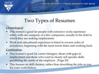 Two Types of Resumes Chronological     This format is good for people with extensive work experience either with one company or a few companies, usually in the field in which they are seeking employment. Work and educational experience is listed in reverse order of occurrence, beginning with the most recent dates and working back. Combination This format is good for career changers, those with gaps in employment and those who want to clearly sell specific skills paralleling the needs of the employer.  (Page 25) This focuses on skill clusters, rather than describing the jobs as you list your work history. 
