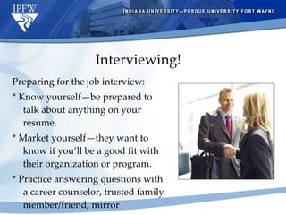 Interviewing! Preparing for the job interview: * Know yourself—be prepared to talk about anything on your resume. * Market yourself—they want to know if you’ll be a good fit with their organization or program. * Practice answering questions with a career counselor, trusted family member/friend, mirror 