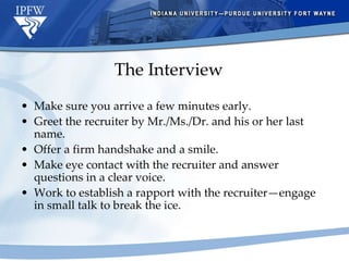 The Interview Make sure you arrive a few minutes early. Greet the recruiter by Mr./Ms./Dr. and his or her last name. Offer a firm handshake and a smile. Make eye contact with the recruiter and answer questions in a clear voice.  Work to establish a rapport with the recruiter—engage in small talk to break the ice. 
