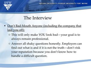 Don’t Bad-Mouth Anyone (including the company that laid you off): This will only make YOU look bad—your goal is to always remain professional.  Answer all shaky questions honestly. Employers can find out what is and if it is not the truth—don’t risk your reputation because you don’t know how to handle a difficult question. The Interview 