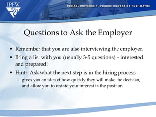 Questions to Ask the Employer Remember that you are also interviewing the employer. Bring a list with you (usually 3-5 questions) = interested and prepared! Hint:  Ask what the next step is in the hiring process gives you an idea of how quickly they will make the decision, and allow you to restate your interest in the position 