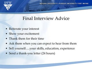 Final Interview Advice Reiterate your interest Show your excitement Thank them for their time Ask them when you can expect to hear from them Sell yourself….your skills, education, experience Send a thank-you letter (24 hours) 