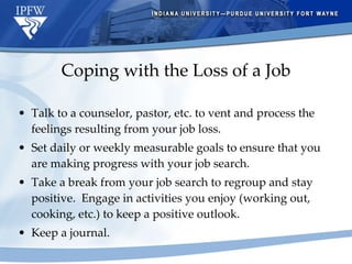 Coping with the Loss of a Job Talk to a counselor, pastor, etc. to vent and process the feelings resulting from your job loss. Set daily or weekly measurable goals to ensure that you are making progress with your job search. Take a break from your job search to regroup and stay positive.  Engage in activities you enjoy (working out, cooking, etc.) to keep a positive outlook. Keep a journal. 