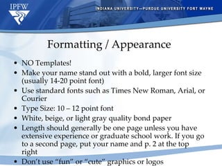 Formatting / Appearance NO Templates! Make your name stand out with a bold, larger font size (usually 14-20 point font) Use standard fonts such as Times New Roman, Arial, or Courier Type Size: 10 – 12 point font White, beige, or light gray quality bond paper  Length should generally be one page unless you have extensive experience or graduate school work. If you go to a second page, put your name and p. 2 at the top right Don’t use “fun” or “cute” graphics or logos 