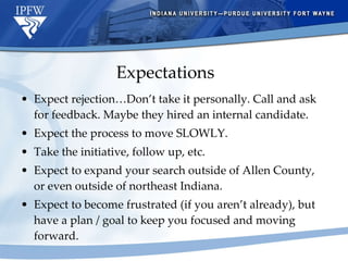 Expectations Expect rejection…Don’t take it personally. Call and ask for feedback. Maybe they hired an internal candidate. Expect the process to move SLOWLY. Take the initiative, follow up, etc. Expect to expand your search outside of Allen County, or even outside of northeast Indiana. Expect to become frustrated (if you aren’t already), but have a plan / goal to keep you focused and moving forward. 
