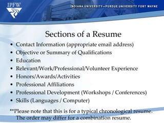 Sections of a Resume Contact Information (appropriate email address) Objective or Summary of Qualifications Education Relevant/Work/Professional/Volunteer Experience Honors/Awards/Activities Professional Affiliations Professional Development (Workshops / Conferences) Skills (Languages / Computer) **Please note that this is for a typical chronological resume.  The order may differ for a combination resume. 