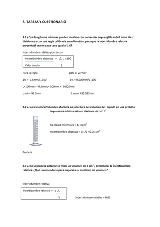 8. TAREAS Y CUESTIONARIO



8.1 ¿Qué longitudes mínimas pueden medirse con un vernier cuya reglilla móvil tiene diez
divisiones y con una regla calibrada en milímetros, para que la incertidumbre relativa
porcentual sea en cada caso igual al 1%?

Incertidumbre relativa porcentual

  Incertidumbre absoluta =             L x100

  Valor medio                      L

Para la regla:                             para el vernier:

1% = 0.5mm/L .100                           1% = 0.005mm/L .100

L=100mm +- 0.5mmL= 500mm +- 0.005mm

L min= 99.5mm                                   L min= 499.995mm



8.2 ¿cuál es la incertidumbre absoluta en la lectura del volumen del líquido en una probeta
                        cuya escala mínima esta en decimos de cm3 ?



                         Su escala mínima es = 1/10cm3

                         Incertidumbre absoluta = 0.1/2 =0.05 cm3




Probeta



8.3 ¿con la probeta anterior se mide un volumen de 5 cm3 , determinar la incertidumbre
relativa. ¿Qué recomendaría para mejorara su medición de volumen?



Incertidumbre relativa

Incertidumbre relativa ==0.005/5
Incertidumbre relativa     V

                               V                  Incertidumbre relativa = 0.01
 