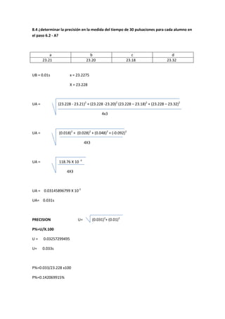 8.4 ¿determinar la precisión en la medida del tiempo de 30 pulsaciones para cada alumno en
el paso 6.2 - A?



           a                        b                         c                      d
       23.21                      23.20                    23.18                  23.32


UB = 0.01s             x = 23.2275

                       X = 23.228



UA =            (23.228 - 23.21)2 + (23.228 -23.20)2 (23.228 – 23.18)2 + (23.228 – 23.32)2

                                            4x3



UA =            (0.018)2 + (0.028)2 + (0.048)2 + (-0.092)2

                                 4X3



UA =            118.76 X 10 -4

                     4X3



UA = 0.03145896799 X 10-2

UA= 0.031s



PRECISION                   U=         (0.031)2+ (0.01)2

P%=U/X.100

U=     0.03257299495

U=     0.033s



P%=0.033/23.228 x100

P%=0.142069915%
 