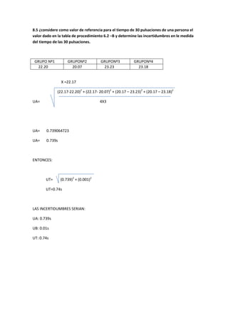 8.5 ¿considere como valor de referencia para el tiempo de 30 pulsaciones de una persona el
valor dado en la tabla de procedimiento 6.2 –B y determine las incertidumbres en le medida
del tiempo de las 30 pulsaciones.



 GRUPO Nº1          GRUPONº2           GRUPONº3            GRUPONº4
  22.20               20.07             23.23                23.18


                X =22.17

             (22.17-22.20)2 + (22.17- 20.07)2 + (20.17 – 23.23)2 + (20.17 – 23.18)2

UA=                                   4X3




UA=    0.739064723

UA=    0.739s



ENTONCES:



       UT=      (0.739)2 + (0.001)2

       UT=0.74s



LAS INCERTIDUMBRES SERIAN:

UA: 0.739s

UB: 0.01s

UT: 0.74s
 