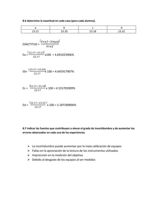 8.6 determine la exactitud en cada caso (para cada alumno).

         a                       b                      c                       d
       23.21                   23.20                  23.18                   23.32



EXACTITUD =


Ea =              x100 = 4.691023906%




Eb=               x 100 = 4.645917907%




Ec =               x 100 = 4.555705909%




Ed =                x 100 = 5.187189896%




8.7 indicar las fuentes que contribuyen a elevar el grado de incertidumbre y de aumentar los
errores observados en cada una de las experiencias



      La incertidumbre puede aumentar por la mala calibración de equipos
      Fallas en la apreciación de la lectura de los instrumentos utilizados
      Imprecisión en la medición del objetivo
      Debido al desgaste de los equipos al ser medidos
 