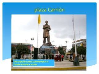 plaza Carrión 
Descripción: para conmemorar a 
Daniel Alcides Carrión 
 
