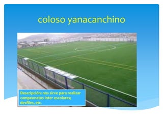 coloso yanacanchino 
Descripción: nos sirve para realizar 
campeonatos inter escolares; 
desfiles, etc. 
 