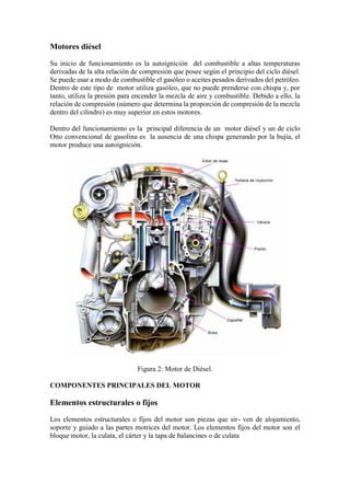 Motores diésel
Su inicio de funcionamiento es la autoignición del combustible a altas temperaturas
derivadas de la alta relación de compresión que posee según el principio del ciclo diésel.
Se puede usar a modo de combustible el gasóleo o aceites pesados derivados del petróleo.
Dentro de este tipo de motor utiliza gasóleo, que no puede prenderse con chispa y, por
tanto, utiliza la presión para encender la mezcla de aire y combustible. Debido a ello, la
relación de compresión (número que determina la proporción de compresión de la mezcla
dentro del cilindro) es muy superior en estos motores.
Dentro del funcionamiento es la principal diferencia de un motor diésel y un de ciclo
Otto convencional de gasolina es la ausencia de una chispa generando por la bujía, el
motor produce una autoignición.
Figura 2: Motor de Diésel.
COMPONENTES PRINCIPALES DEL MOTOR
Elementos estructurales o fijos
Los elementos estructurales o fijos del motor son piezas que sir- ven de alojamiento,
soporte y guiado a las partes motrices del motor. Los elementos fijos del motor son el
bloque motor, la culata, el cárter y la tapa de balancines o de culata
 