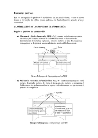 Elementos motrices
Son los encargados de producir el movimiento de las articulaciones, ya sea en forma
directa o por medio de cables, poleas, cadenas, etc. Seclasifican tres grandes grupos:
neumáticos
CLASIFICACIÓN DE LOS MOTORES DE COMBUSTIÓN
Según el proceso de combustión
a) Motores de cilindro Provocado, MEP.- Se lo conoce también como motores
encendido por chispa o motores de ciclo OTTO, donde se debe evitar la
denominación de motor de explosión. En estos motores al final del proceso de
comnpresion se dispone de una mescla de aire-combustible homogenia.
Figura 3: Imagen de Combustión en los MEP
b) Motores de encendido por compresión, MEC 0.- Tambien son conocidos como
moteres de diésel o motores de cliclo de diese, en estos motores se comprime el
fluido que es aire y el combustible se inyecta en la cámara una vez que termina el
proceso de compresión
Imagen 4: Imagen de combustión en los MEC
 
