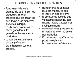 Fundamentada en la premisa de que no son los productos, sino los procesos que los crean los que llevan a las empresas al éxito a la larga.  Los buenos productos no hacen ganadores; los ganadores hacen buenos productos. Lo que tienen que hacer las compañías es organizarse en torno al proceso. Reingeniería no es hacer más con menos, es con menos dar más al cliente.  El objetivo es hacer lo que ya estamos haciendo, pero hacerlo mejor, trabajar más inteligentemente. Es rediseñar los procesos de manera que estos no estén fragmentados.  Entonces la compañía se las podrá arreglar sin burocracias e ineficiencias. FUNDAMENTOS Y PROPÓSITOS BÁSICOS 