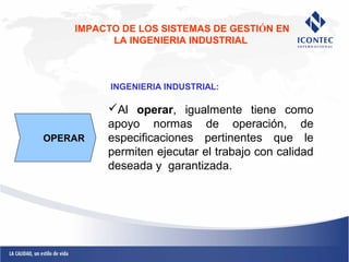 IMPACTO DE LOS SISTEMAS DE GESTIÓN EN 
LA INGENIERIA INDUSTRIAL 
INGENIERIA INDUSTRIAL: 
Al operar, igualmente tiene como 
apoyo normas de operación, de 
especificaciones pertinentes que le 
permiten ejecutar el trabajo con calidad 
deseada y garantizada. 
OPERAR 
 