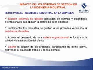 IMPACTO DE LOS SISTEMAS DE GESTIÓN EN 
LA INGENIERIA INDUSTRIAL 
RETOS PARA EL INGENIERIO INDUSTRIAL EN LA EMPRESA: 
 Diseñar sistemas de gestión apoyados en normas y estándares 
internacionales que apoyen la estrategia de la empresa 
 Implementar los requisitos de gestión a los procesos venciendo la 
resistencia al cambio 
 Apoyar el desarrollo de una cultura organizacional enfocada a la 
calidad y la satisfacción del cliente 
 Liderar la gestión de los procesos, participando de forma activa, 
motivando al equipo de trabajo y dando ejemplo 
 
