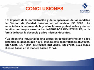 CONCLUSIONES 
El impacto de la normalización y de la aplicación de los modelos 
de Gestión de Calidad basados en el modelo ISO 9000 ha 
impactado a la empresa de hoy, a los futuros profesionales y dentro 
de ellos con mayor razón a los INGENIEROS INDUSTRIALES, a la 
forma de hacer la docencia y a los mismos docentes. 
La ingeniería Industrial es una profesión completamente afin a los 
sistemas de gestión que hoy el mundo está desarrollando, ISO 9001, 
ISO 14001, ISO 18001, ISO 22000, ISO 28000, ISO 27001, pues todos 
ellos se basan en el modelo básico PHVA. 
 