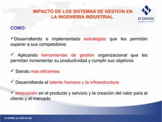 IMPACTO DE LOS SISTEMAS DE GESTIÓN EN 
LA INGENIERIA INDUSTRIAL 
COMO: 
Desarrollando e implementado estrategias que les permitan 
superar a sus competidores 
 Aplicando herramientas de gestión organizacional que les 
permitan incrementar su productividad y cumplir sus objetivos 
 Siendo mas eficientes 
 Desarrollando el talento humano y la infraestructura 
 Innovación en el producto y servicio y la creación del valor para el 
cliente y el mercado 
 