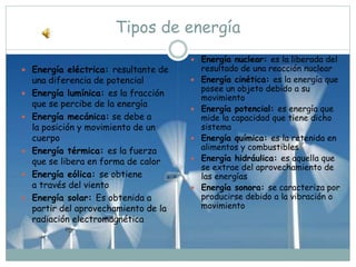 Tipos de energía
 Energía eléctrica: resultante de
una diferencia de potencial
 Energía lumínica: es la fracción
que se percibe de la energía
 Energía mecánica: se debe a
la posición y movimiento de un
cuerpo
 Energía térmica: es la fuerza
que se libera en forma de calor
 Energía eólica: se obtiene
a través del viento
 Energía solar: Es obtenida a
partir del aprovechamiento de la
radiación electromagnética
 Energía nuclear: es la liberada del
resultado de una reacción nuclear
 Energía cinética: es la energía que
posee un objeto debido a su
movimiento
 Energía potencial: es energía que
mide la capacidad que tiene dicho
sistema
 Energía química: es la retenida en
alimentos y combustibles
 Energía hidráulica: es aquella que
se extrae del aprovechamiento de
las energías
 Energía sonora: se caracteriza por
producirse debido a la vibración o
movimiento
 
