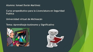 Alumno: Ismael Durán Martínez
Curso propedéutico para la Licenciatura en Seguridad
Publica
Universidad virtual de Michoacán
Tema: Aprendizaje Autónomo y Significativo
 
