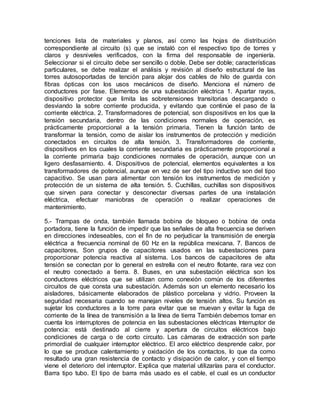 tenciones lista de materiales y planos, así como las hojas de distribución
correspondiente al circuito (s) que se instaló con el respectivo tipo de torres y
claros y desniveles verificados, con la firma del responsable de ingeniería.
Seleccionar si el circuito debe ser sencillo o doble. Debe ser doble; características
particulares, se debe realizar el análisis y revisión al diseño estructural de las
torres autosoportadas de tención para alojar dos cables de hilo de guarda con
fibras ópticas con los usos mecánicos de diseño. Menciona el número de
conductores por fase. Elementos de una subestación eléctrica 1. Apartar rayos,
dispositivo protector que limita las sobretensiones transitorias descargando o
desviando la sobre corriente producida, y evitando que continúe el paso de la
corriente eléctrica. 2. Transformadores de potencial, son dispositivos en los que la
tensión secundaria, dentro de las condiciones normales de operación, es
prácticamente proporcional a la tensión primaria. Tienen la función tanto de
transformar la tensión, como de aislar los instrumentos de protección y medición
conectados en circuitos de alta tensión. 3. Transformadores de corriente,
dispositivos en los cuales la corriente secundaria es prácticamente proporcional a
la corriente primaria bajo condiciones normales de operación, aunque con un
ligero desfasamiento. 4. Dispositivos de potencial, elementos equivalentes a los
transformadores de potencial, aunque en vez de ser del tipo inductivo son del tipo
capacitivo. Se usan para alimentar con tensión los instrumentos de medición y
protección de un sistema de alta tensión. 5. Cuchillas, cuchillas son dispositivos
que sirven para conectar y desconectar diversas partes de una instalación
eléctrica, efectuar maniobras de operación o realizar operaciones de
mantenimiento.
5.- Trampas de onda, también llamada bobina de bloqueo o bobina de onda
portadora, tiene la función de impedir que las señales de alta frecuencia se deriven
en direcciones indeseables, con el fin de no perjudicar la transmisión de energía
eléctrica a frecuencia nominal de 60 Hz en la república mexicana. 7. Bancos de
capacitores, Son grupos de capacitores usados en las subestaciones para
proporcionar potencia reactiva al sistema. Los bancos de capacitores de alta
tensión se conectan por lo general en estrella con el neutro flotante, rara vez con
el neutro conectado a tierra. 8. Buses, en una subestación eléctrica son los
conductores eléctricos que se utilizan como conexión común de los diferentes
circuitos de que consta una subestación. Además son un elemento necesario los
aisladores, básicamente elaborados de plástico porcelana y vidrio. Proveen la
seguridad necesaria cuando se manejan niveles de tensión altos. Su función es
sujetar los conductores a la torre para evitar que se muevan y evitar la fuga de
corriente de la línea de transmisión a la línea de tierra También debemos tomar en
cuenta los interruptores de potencia en las subestaciones eléctricas Interruptor de
potencia: está destinado al cierre y apertura de circuitos eléctricos bajo
condiciones de carga o de corto circuito. Las cámaras de extracción son parte
primordial de cualquier interruptor eléctrico. El arco eléctrico desprende calor, por
lo que se produce calentamiento y oxidación de los contactos, lo que da como
resultado una gran resistencia de contacto y disipación de calor, y con el tiempo
viene el deterioro del interruptor. Explica que material utilizarías para el conductor.
Barra tipo tubo. El tipo de barra más usado es el cable, el cual es un conductor
 