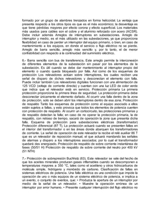 formado por un grupo de alambres trenzados en forma helicoidal. La ventaja que
presenta respecto a los otros tipos es que es el más económico; la desventaja es
que tiene pérdidas mayores por efecto corona y efecto superficial. Los materiales
más usados para cables son el cobre y el aluminio reforzado con acero (ACSR).
Debe incluir además Arreglos de interruptores en subestaciones. Arreglo de
interruptor y medio, es el más utilizado en las subestaciones, ya que proporciona
flexibilidad en caso de perder un interruptor del equipo primario, o bien, en caso de
mantenimiento a los equipos, en donde el servicio o flujo eléctrico no se pierde.
Arreglo de barra sencilla, arreglo más sencillo y, por lo tanto, el de menor
confiabilidad con respecto a la continuidad del suministro eléctrico.
6.- Barra sencilla con bus de transferencia, Este arreglo permite la interconexión
de diferentes elementos de la subestación sin pasar por los elementos de la
subestación. Es útil cuando se debe dar mantenimiento al interruptor propio del
elemento o cuando queda bloqueado por falla. Así como de los esquemas de
protección Los relevadores actúan sobre interruptores, los cuales reciben una
señal de disparo de dichos relevadores y desconectan el elemento con falla.
Puede incluir también Los relevadores digitales funcionan con una alimentación de
125 VCD (voltaje de corriente directa) y cuentan con una luz LED de color verde
que indica que el relevador está en servicio. Protección primaria La primera
protección proporciona la primera línea de seguridad. La protección primaria debe
desconectar únicamente el elemento dañado. Al ocurrir una falla dentro de la zona
de protección, solo se deben abrir los interruptores dentro de esa zona. Protección
de respaldo Tanto los esquemas de protección como el equipo asociado a ellos
están sujetos a fallas, y esto provoca que todos los elementos de potencia cuenten
con protección de respaldo. Al ocurrir un cortocircuito, las protecciones primarias y
de respaldo detectan la falla; en caso de no operar la protección primaria, la de
respaldo, con retraso de tiempo, sacará de operación la zona que presenta dicha
falla. Esquema de protección para subestaciones eléctricas (transformador)
Protección diferencial (87 T), La protección actuará cuando se presenten fallas en
el interior del transformador o en las áreas donde abarquen los transformadores
de corriente. La señal de operación de este relevador la recibe el relé auxiliar 86 T
que es un relevador de reposición manual, el que actuará mandando las señales
de alarmas y disparo a los interruptores asociados; por lo cual el transformador
quedará des energizado. Protección de respaldo de sobre corriente instantánea de
fases (50/51 H) Protección de respaldo de sobre corriente del neutro por 400 kV
(51 NTH)
7.- Protección de sobrepresión Buchholz (63), Este relevador se vale del hecho de
que los aceites minerales producen gases inflamables cuando se descomponen a
temperaturas mayores a 350 °C, tales como el acetileno y otros hidrocarburos de
molécula simple, hidrógeno y monóxido de carbono. Clasificación de fallas en
sistemas eléctricos de potencia. Una falla eléctrica es una condición que impide la
operación de uno o más equipos de un sistema eléctrico de potencia, e implica a
un evento, o conjunto de eventos, que: • Produzca la apertura de un interruptor por
medio de la señal de un relevador. • Muestre la operación errónea de un
interruptor por error humano. • Presente cualquier interrupción del flujo eléctrico no
 