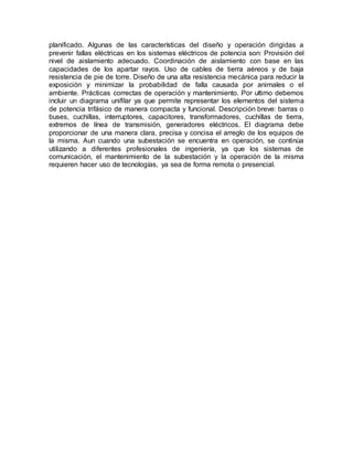 planificado. Algunas de las características del diseño y operación dirigidas a
prevenir fallas eléctricas en los sistemas eléctricos de potencia son: Provisión del
nivel de aislamiento adecuado. Coordinación de aislamiento con base en las
capacidades de los apartar rayos. Uso de cables de tierra aéreos y de baja
resistencia de pie de torre. Diseño de una alta resistencia mecánica para reducir la
exposición y minimizar la probabilidad de falla causada por animales o el
ambiente. Prácticas correctas de operación y mantenimiento. Por ultimo debemos
incluir un diagrama unifilar ya que permite representar los elementos del sistema
de potencia trifásico de manera compacta y funcional. Descripción breve: barras o
buses, cuchillas, interruptores, capacitores, transformadores, cuchillas de tierra,
extremos de línea de transmisión, generadores eléctricos. El diagrama debe
proporcionar de una manera clara, precisa y concisa el arreglo de los equipos de
la misma. Aun cuando una subestación se encuentra en operación, se continúa
utilizando a diferentes profesionales de ingeniería, ya que los sistemas de
comunicación, el mantenimiento de la subestación y la operación de la misma
requieren hacer uso de tecnologías, ya sea de forma remota o presencial.
 