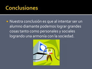 Nuestra conclusión es que al intentar ser un
alumno diamante podemos lograr grandes
cosas tanto como personales y sociales
logrando una armonía con la sociedad.
 