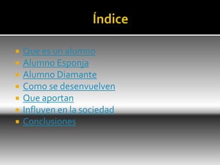  Que es un alumno
 Alumno Esponja
 Alumno Diamante
 Como se desenvuelven
 Que aportan
 Influyen en la sociedad
 Conclusiones
 