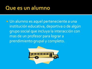 Un alumno es aquel perteneciente a una
institución educativa, deportiva o de algún
grupo social que incluya la interacción con
mas de un profesor para lograr a
prendimiento grupal y completo.
 