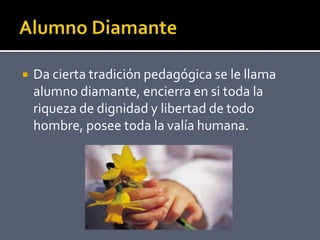  Da cierta tradición pedagógica se le llama
alumno diamante, encierra en si toda la
riqueza de dignidad y libertad de todo
hombre, posee toda la valía humana.
 