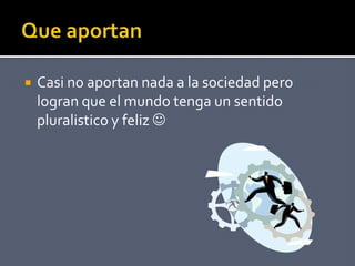  Casi no aportan nada a la sociedad pero
logran que el mundo tenga un sentido
pluralistico y feliz 
 