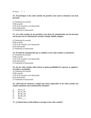 d) Texto ( )
12.- El participar en las redes sociales me permite crear nuevas relaciones con otras
personas.
a) Totalmente de acuerdo
b) De acuerdo
c) Ni en de acuerdo, ni en desacuerdo
d) En desacuerdo
e) Totalmente en desacuerdo
13.- Las redes sociales no me permiten crear lazos de comunicación con las personas
con las que convivo diariamente (escuela, trabajo, familia, amigos).
a) Totalmente de acuerdo
b) De acuerdo
c) Ni en de acuerdo, ni en desacuerdo
d) En desacuerdo
e) Totalmente en desacuerdo
14.- El estilo de comunicación que se establece en las redes sociales es autoritario:
a) Totalmente de acuerdo
b) De acuerdo
c) Ni en de acuerdo, ni en desacuerdo
d) En desacuerdo
e) Totalmente en desacuerdo
15.- En las redes sociales todos tienen la misma posibilidad de expresar su opinión y
ser leídos o escuchados.
a) Totalmente de acuerdo
b) De acuerdo
c) Ni en de acuerdo, ni en desacuerdo
d) En desacuerdo
e) Totalmente en desacuerdo
16.- ¿Del total de contactos o amigos que tienes registrados en las redes sociales con
cuántos mantienes una comunicación constante?
a) De 0 a 10
b) De 10 a 20
c) De 20 a 30
d) De 40 a 50
e) Otras_____
17.- ¿Cuántas horas al día dedicas a navegar en las redes sociales?
 