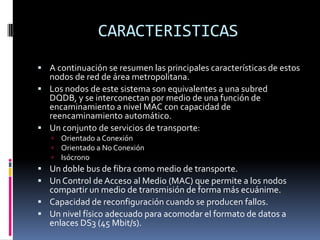 CARACTERISTICAS
 A continuación se resumen las principales características de estos

nodos de red de área metropolitana.
 Los nodos de este sistema son equivalentes a una subred
DQDB, y se interconectan por medio de una función de
encaminamiento a nivel MAC con capacidad de
reencaminamiento automático.
 Un conjunto de servicios de transporte:




Orientado a Conexión
Orientado a No Conexión
Isócrono

 Un doble bus de fibra como medio de transporte.
 Un Control de Acceso al Medio (MAC) que permite a los nodos

compartir un medio de transmisión de forma más ecuánime.
 Capacidad de reconfiguración cuando se producen fallos.
 Un nivel físico adecuado para acomodar el formato de datos a
enlaces DS3 (45 Mbit/s).

 