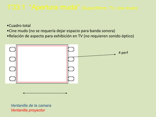 1'33:1 “Apertura muda” (Super35mm, TV, cine mudo)
•Cuadro total
•Cine mudo (no se requería dejar espacio para banda sonora)
•Relación de aspecto para exhibición en TV (no requieren sonido óptico)

4 perf

Ventanilla de la camara
Ventanilla proyector

 