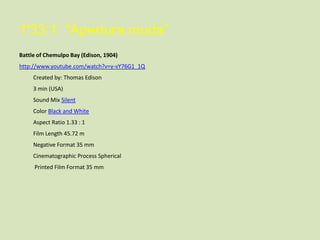 1'33:1 “Apertura muda”
Battle of Chemulpo Bay (Edison, 1904)
http://www.youtube.com/watch?v=y-vY76G1_1Q
Created by: Thomas Edison
3 min (USA)
Sound Mix Silent
Color Black and White
Aspect Ratio 1.33 : 1
Film Length 45.72 m
Negative Format 35 mm
Cinematographic Process Spherical
Printed Film Format 35 mm

 