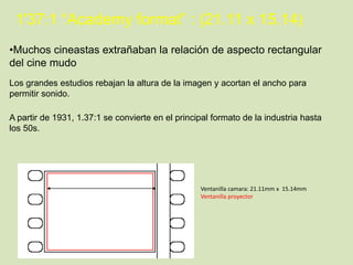 1'37:1 “Academy format” : (21.11 x 15.14)
•Muchos cineastas extrañaban la relación de aspecto rectangular
del cine mudo
Los grandes estudios rebajan la altura de la imagen y acortan el ancho para
permitir sonido.
A partir de 1931, 1.37:1 se convierte en el principal formato de la industria hasta
los 50s.

Ventanilla camara: 21.11mm x 15.14mm
Ventanilla proyector

 