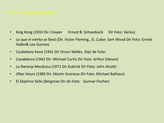 1'37:1 “Academy format”

•

King Kong (1933 Dir. Cooper

•

Lo que el viento se llevó (Dir. Victor Fleming., G. Cukor, Sam Wood Dir Foto: Ernest
Haller& Lee Garmes

•

Ciudadano Kane (1941 Dir Orson Welles. Dqir de Foto:

•

Casablanca (1942 Dir: Michael Curtiz Dir Foto: Arthur Edeson)

•

La Naranja Mecánica (1971 Dir Kubrick Dir Foto: John Alcott)

•

After Hours (1985 Dir. Martin Scorsese Dir Foto: Michael Balhaus)

•

El Séptimo Sello (Bergman Dir de Foto: Gunnar Fischer)

Ernest B. Schoedsack

Dir Foto: Varios)

 