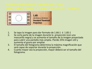 “Academia Panorámico” (Widescreen – 50s)
1.85:1 (24.9 x 13mm) y 1.66:1 (21.11 x 12.7 x 0.497”)

1.
2.

3.
4.

Se tapa la imagen para dar formato de 1.66:1 ó 1.85:1
Se corta parte de la imagen durante la proyección (con una
mascarilla negra) y se aumenta el tamaño de la imagen proyectada
para cubrir una pantalla más amplia. Pierde 25% imagen útil y
aumenta el grano por ampliar.
El tamaño del fotograma determina la máxima magnificación que
será capaz de soportar durante la proyección.
Cuanto mayor sea la proyección, mayor deberá ser el tamaño del
fotograma.

 