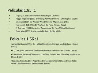 Películas 1:85 :1
•
•
•
•
•
•

Fargo (Dir. Joel Cohen Dir de Foto: Roger Deakins)
Happy Together (1997 Dir Wong Kar Wai Dir Foto : Christopher Doyle)
Machuca (2004 Dir Andres Wood Dir Foto Miguel Joan Littin)
Fahrenheit 451 (1966 Dir Truffaut Dir Foto: Nicolas Roeg)
El Regreso (2003 Dir Andrei Zvyagintsev Dir Foto Mikhail Krichman)
Dead Man (1997 Jim Jarmush Dir Foto Robby Müller)

Películas 1.66 :1
•Vendetta (Suecia 1995 Dir . Mikael Håfström. Filmada y exhibida en 35mm
1.66:1)
•8 1/2 Mujeres (UK Peter Greenaway Filmada y exhibida en 35mm 1.66:1)
•EL Festín de Babette (Dinamarca 1987 Dir. Gabriel Axel Filmada y exhibida en
35mm 1.66:1)
•Boquitas Pintadas 1974 Argentina Dir. Leopoldo Torre Nilsson Dir de Foto:
Aníbal Di Salvo Filmada y Exhibida en 35mm

 