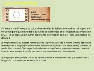 2.35:1 (Anamórfico):

Un lente anamórfico que se coloca frente o detrás del lente comprime la imagen a lo
horizontal para que entre doble cantidad de elementos en el fotograma (Compresión
de 2:1. En el negativo de 35mm cabe tanta información como si fuera un negativo de
70mm. )
La imagen recobra su aspecto normal cuando se proyecta usando el mismo sistema óptico que
descomprime la imagen (las salas de cine deben estar equipadas con estos lentes). También se
puede “descomprimir” la imagen haciendo una copia en 70mm, en cuyo caso no es necesario
tener un lente anamórfico en la sala pero sí una pantalla de esas dimensiones.
La imagen por el visor de la cámara se ve comprimida. Hay un convertidor que permite ver la
imagen sin compresión para efectos de la toma.

 