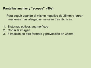 Pantallas anchas y “scopes” (50s)
Para seguir usando el mismo negativo de 35mm y lograr
imágenes mas alargadas, se usan tres técnicas:
1. Sistemas ópticos anamórficos
2. Cortar la imagen
3. Filmación en otro formato y proyección en 35mm

 