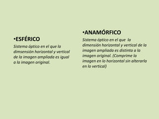 •ESFÉRICO
Sistema óptico en el que la
dimsensión horizontal y vertical
de la imagen ampliada es igual
a la imagen original.

•ANAMÓRFICO
Sistema óptico en el que la
dimensión horizontal y vertical de la
imagen ampliada es distinta a la
imagen original. (Comprime la
imagen en lo horizontal sin alterarla
en lo vertical)

 