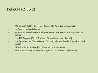 Películas 2:35 :1

•
•
•
•
•
•
•

“The Robe” (1953. Dir. Henry Koster. Dir Foto Leon Shamroy)
La Guerra de las Galaxias
Muerte en Venecia (Dir. Luchino Visconti. Dir. De Foto: Pasqualino De
Santis)
Los 400 Golpes (Dir. F. Truffaut. Dir de Foto. Henri Decaë)
Los Amantes del Círculo Polar (Dir: Julio Medem Dir de Foto: Gonzalo F.
Berridi)
El Señor de los Anillos (Dir. Peter Jackson. Dir. Foto
Acción Mutante (Dir. Alex de la Iglesia. Dir de Foto. Carles Gusi)

 