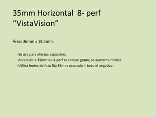 35mm Horizontal 8- perf
“VistaVision”
Área: 36mm x 18.3mm
-Se usa para efectos especiales
-Al reducir a 35mm de 4-perf se reduce grano, se aumenta nitidez
-Utiliza lentes de foto fija 35mm para cubrir todo el negativo

 