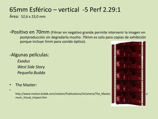 65mm Esférico – vertical -5 Perf 2.29:1
Área: 52,6 x 23,0 mm

-Positivo en 70mm (Filmar en negativo grande permite intervenir la imagen en
postproducción sin degradarla mucho. 70mm es solo para copias de exhibición
porque incluye 5mm para sonido óptico).

-Algunas películas:
Exodus
West Side Story
Pequeño Budda
• The Master:
•
http://www.motion.kodak.com/motion/Publications/InCamera/The_Master_Framed_in_65mm_for_Maxi
mum_Visual_Impact.htm

 