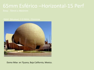 65mm Esférico –Horizontal-15 Perf
Área: 70mm x 48x5mm
-IMAX (Museos); 3-D IMAX,; Omnimax

Domo IMax en Tijuana, Baja California, Mexico.

 